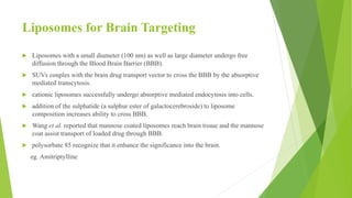 Liposomes for Brain Targeting
 Liposomes with a small diameter (100 nm) as well as large diameter undergo free
diffusion through the Blood Brain Barrier (BBB).
 SUVs couples with the brain drug transport vector to cross the BBB by the absorptive
mediated transcytosis.
 cationic liposomes successfully undergo absorptive mediated endocytosis into cells.
 addition of the sulphatide (a sulphur ester of galactocerebroside) to liposome
composition increases ability to cross BBB.
 Wang et al. reported that mannose coated liposomes reach brain tissue and the mannose
coat assist transport of loaded drug through BBB.
 polysorbate 85 recognize that it enhance the significance into the brain.
eg. Amitriptylline
 