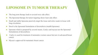 LIPOSOME IN TUMOUR THERAPY
 The long term therapy leads to several toxic side effect.
 The liposomal therapy for tumor targeting shows least side effect.
 Small and stable liposome passively target the tissue and extra vasate in tissue with
long circulation.
 Doxil is the liposomal formulation of doxorubicin (stealth liposome).
 liposome which is prepared by several means. Caelyx and myocet are the liposomal
formulations of doxorubicin.
 Caelyx is used for treatment of metastatic ovarian cancer but now in advanced breast
cancer.
 Myocet s approved for metastatic breast cancer.
 