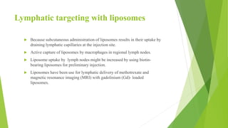 Lymphatic targeting with liposomes
 Because subcutaneous administration of liposomes results in their uptake by
draining lymphatic capillaries at the injection site.
 Active capture of liposomes by macrophages in regional lymph nodes.
 Liposome uptake by lymph nodes might be increased by using biotin-
bearing liposomes for preliminary injection.
 Liposomes have been use for lymphatic delivery of methotrexate and
magnetic resonance imaging (MRI) with gadolinium (Gd)- loaded
liposomes.
 