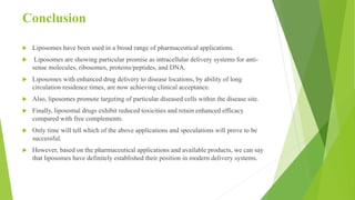 Conclusion
 Liposomes have been used in a broad range of pharmaceutical applications.
 Liposomes are showing particular promise as intracellular delivery systems for anti-
sense molecules, ribosomes, proteins/peptides, and DNA.
 Liposomes with enhanced drug delivery to disease locations, by ability of long
circulation residence times, are now achieving clinical acceptance.
 Also, liposomes promote targeting of particular diseased cells within the disease site.
 Finally, liposomal drugs exhibit reduced toxicities and retain enhanced efficacy
compared with free complements.
 Only time will tell which of the above applications and speculations will prove to be
successful.
 However, based on the pharmaceutical applications and available products, we can say
that liposomes have definitely established their position in modern delivery systems.
 