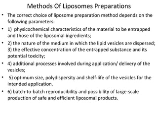 Methods Of Liposomes Preparations
• The correct choice of liposome preparation method depends on the
following parameters:
• 1) physicochemical characteristics of the material to be entrapped
and those of the liposomal ingredients;
• 2) the nature of the medium in which the lipid vesicles are dispersed;
3) the effective concentration of the entrapped substance and its
potential toxicity;
• 4) additional processes involved during application/ delivery of the
vesicles;
• 5) optimum size, polydispersity and shelf-life of the vesicles for the
intended application.
• 6) batch-to-batch reproducibility and possibility of large-scale
production of safe and efficient liposomal products.
 