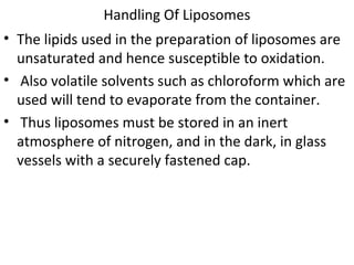 Handling Of Liposomes
• The lipids used in the preparation of liposomes are
unsaturated and hence susceptible to oxidation.
• Also volatile solvents such as chloroform which are
used will tend to evaporate from the container.
• Thus liposomes must be stored in an inert
atmosphere of nitrogen, and in the dark, in glass
vessels with a securely fastened cap.
 