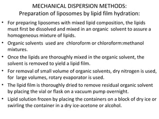 MECHANICAL DISPERSION METHODS:
Preparation of liposomes by lipid film hydration:
• For preparing liposomes with mixed lipid composition, the lipids
must first be dissolved and mixed in an organic solvent to assure a
homogeneous mixture of lipids.
• Organic solvents used are chloroform or chloroform:methanol
mixtures.
• Once the lipids are thoroughly mixed in the organic solvent, the
solvent is removed to yield a lipid film.
• For removal of small volume of organic solvents, dry nitrogen is used,
for large volumes, rotary evaporator is used.
• The lipid film is thoroughly dried to remove residual organic solvent
by placing the vial or flask on a vacuum pump overnight.
• Lipid solution frozen by placing the containers on a block of dry ice or
swirling the container in a dry ice-acetone or alcohol.
 