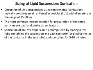 Sizing of Lipid Suspension: Sonication
• Disruption of LMV suspensions using sonic energy (sonication)
typically produces small, unilamellar vesicles (SUV) with diameters in
the range of 15-50nm.
• The most common instrumentation for preparation of sonicated
particles are bath and probe tip sonicators.
• Sonication of an LMV dispersion is accomplished by placing a test
tube containing the suspension in a bath sonicator (or placing the tip
of the sonicator in the test tube) and sonicating for 5-10 minutes.
 