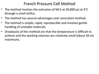 French Pressure Cell Method
• The method involves the extrusion of MLV at 20,000 psi at 4°C
through a small orifice.
• The method has several advantages over sonication method.
• The method is simple, rapid, reproducible and involves gentle
handling of unstable materials.
• Drawbacks of this method are that the temperature is difficult to
achieve and the working volumes are relatively small (about 50 mL
maximum).
 