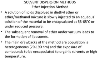 SOLVENT DISPERSION METHODS
Ether Injection Method
• A solution of lipids dissolved in diethyl ether or
ether/methanol mixture is slowly injected to an aqueous
solution of the material to be encapsulated at 55-65°C or
under reduced pressure.
• The subsequent removal of ether under vacuum leads to
the formation of liposomes.
• The main drawbacks of the method are population is
heterogeneous (70-190 nm) and the exposure of
compounds to be encapsulated to organic solvents or high
temperature.
 