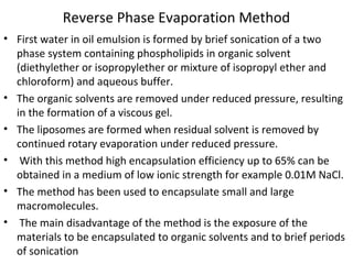 Reverse Phase Evaporation Method
• First water in oil emulsion is formed by brief sonication of a two
phase system containing phospholipids in organic solvent
(diethylether or isopropylether or mixture of isopropyl ether and
chloroform) and aqueous buffer.
• The organic solvents are removed under reduced pressure, resulting
in the formation of a viscous gel.
• The liposomes are formed when residual solvent is removed by
continued rotary evaporation under reduced pressure.
• With this method high encapsulation efficiency up to 65% can be
obtained in a medium of low ionic strength for example 0.01M NaCl.
• The method has been used to encapsulate small and large
macromolecules.
• The main disadvantage of the method is the exposure of the
materials to be encapsulated to organic solvents and to brief periods
of sonication
 