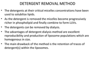 DETERGENT REMOVAL METHOD
• The detergents at their critical micelles concentrations have been
used to solubilize lipids.
• As the detergent is removed the micelles become progressively
richer in phospholipid and finally combine to form LUVs.
• The detergents can be removed by dialysis.
• The advantages of detergent dialysis method are excellent
reproducibility and production of liposome populations which are
homogenous in size.
• The main drawback of the method is the retention of traces of
detergent(s) within the liposomes.
 