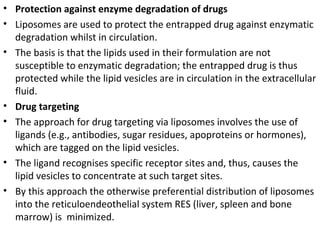 • Protection against enzyme degradation of drugs
• Liposomes are used to protect the entrapped drug against enzymatic
degradation whilst in circulation.
• The basis is that the lipids used in their formulation are not
susceptible to enzymatic degradation; the entrapped drug is thus
protected while the lipid vesicles are in circulation in the extracellular
fluid.
• Drug targeting
• The approach for drug targeting via liposomes involves the use of
ligands (e.g., antibodies, sugar residues, apoproteins or hormones),
which are tagged on the lipid vesicles.
• The ligand recognises specific receptor sites and, thus, causes the
lipid vesicles to concentrate at such target sites.
• By this approach the otherwise preferential distribution of liposomes
into the reticuloendeothelial system RES (liver, spleen and bone
marrow) is minimized.
 