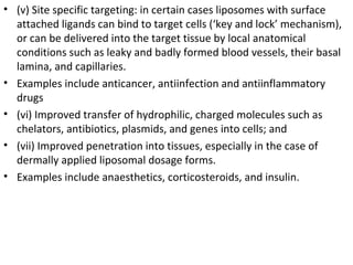 • (v) Site specific targeting: in certain cases liposomes with surface
attached ligands can bind to target cells (‘key and lock’ mechanism),
or can be delivered into the target tissue by local anatomical
conditions such as leaky and badly formed blood vessels, their basal
lamina, and capillaries.
• Examples include anticancer, antiinfection and antiinflammatory
drugs
• (vi) Improved transfer of hydrophilic, charged molecules such as
chelators, antibiotics, plasmids, and genes into cells; and
• (vii) Improved penetration into tissues, especially in the case of
dermally applied liposomal dosage forms.
• Examples include anaesthetics, corticosteroids, and insulin.
 