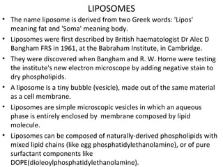 LIPOSOMES
• The name liposome is derived from two Greek words: 'Lipos'
meaning fat and 'Soma' meaning body.
• Liposomes were first described by British haematologist Dr Alec D
Bangham FRS in 1961, at the Babraham Institute, in Cambridge.
• They were discovered when Bangham and R. W. Horne were testing
the institute's new electron microscope by adding negative stain to
dry phospholipids.
• A liposome is a tiny bubble (vesicle), made out of the same material
as a cell membrane.
• Liposomes are simple microscopic vesicles in which an aqueous
phase is entirely enclosed by membrane composed by lipid
molecule.
• Liposomes can be composed of naturally-derived phospholipids with
mixed lipid chains (like egg phosphatidylethanolamine), or of pure
surfactant components like
DOPE(dioleoylphosphatidylethanolamine).
 