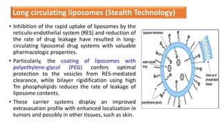• Inhibition of the rapid uptake of liposomes by the
reticulo-endothelial system (RES) and reduction of
the rate of drug leakage have resulted in long-
circulating liposomal drug systems with valuable
pharmacologic properties.
• Particularly, the coating of liposomes with
polyethylene-glycol (PEG) confers optimal
protection to the vesicles from RES-mediated
clearance, while bilayer rigidification using high
Tm phospholipids reduces the rate of leakage of
liposome contents.
• These carrier systems display an improved
extravasation profile with enhanced localization in
tumors and possibly in other tissues, such as skin.
Long circulating liposomes (Stealth Technology)
 