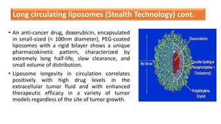 • An anti-cancer drug, doxorubicin, encapsulated
in small-sized (< 100nm diameter), PEG-coated
liposomes with a rigid bilayer shows a unique
pharmacokinetic pattern, characterized by
extremely long half-life, slow clearance, and
small volume of distribution.
• Liposome longevity in circulation correlates
positively with high drug levels in the
extracellular tumor fluid and with enhanced
therapeutic efficacy in a variety of tumor
models regardless of the site of tumor growth.
Long circulating liposomes (Stealth Technology) cont.
 