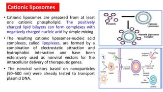 • Cationic liposomes are prepared from at least
one cationic phospholipid. The positively
charged lipid bilayers can form complexes with
negatively charged nucleic acid by simple mixing.
• The resulting cationic liposomes-nucleic acid
complexes, called lipoplexes, are formed by a
combination of electrostatic attraction and
hydrophobic interaction and have been
extensively used as nonviral vectors for the
intracellular delivery of therapeutic genes.
• The nonviral vectors based on nanoparticles
(50–500 nm) were already tested to transport
plasmid DNA.
Cationic liposomes
 