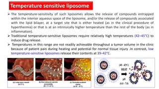 Temperature sensitive liposome
 The temperature-sensitivity of such liposomes allows the release of compounds entrapped
within the interior aqueous space of the liposome, and/or the release of compounds associated
with the lipid bilayer, at a target site that is either heated (as in the clinical procedure of
hyperthermia) or that is at an intrinsically higher temperature than the rest of the body (as in
inflammation).
 Traditional temperature-sensitive liposomes require relatively high temperatures (42–45°C) to
induce drug release.
 Temperatures in this range are not readily achievable throughout a tumor volume in the clinic
because of patient pain during heating and potential for normal tissue injury .In contrast, low
temperature-sensitive liposomes release their contents at 39–42°C.
 