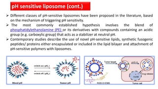 pH sensitive liposome (cont.)
 Different classes of pH-sensitive liposomes have been proposed in the literature, based
on the mechanism of triggering pH sensitivity.
 The most commonly established hypothesis involves the blend of
phosphatidylethanolamine (PE) or its derivatives with compounds containing an acidic
group (e.g. carboxylic group) that acts as a stabilizer at neutral pH.
 Contemporary studies describe the use of novel pH-sensitive lipids, synthetic fusogenic
peptides/ proteins either encapsulated or included in the lipid bilayer and attachment of
pH-sensitive polymers with liposomes.
 