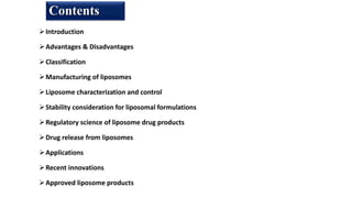 Introduction
Advantages & Disadvantages
Classification
Manufacturing of liposomes
Liposome characterization and control
Stability consideration for liposomal formulations
Regulatory science of liposome drug products
Drug release from liposomes
Applications
Recent innovations
Approved liposome products
Contents
 