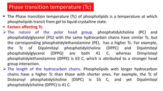  The Phase transition temperature (Tc) of phospholipids is a temperature at which
phospholipids transit from gel to liquid crystalline state.
 Factors affecting Tc.
 The nature of the polar head group. phosphatidylcholine (PC) and
phosphatidylglycerol (PG) with the same hydrocarbon chains have similar Tc, but
the corresponding phosphatidylethanolamine (PE), has a higher Tc. For example,
the Tc of Dipalmitoyl phosphatidylcholine (DPPC) and Dipalmitoyl
phosphatidylglycerol (DPPG) are both 41 C, whereas Dimyristoyl
phosphatidylethanolamine (DPPE) is 63 C, which is attributed to a stronger head
group interaction.
 The length of the hydrocarbon chains. Phospholipids with longer hydrocarbon
chains have a higher Tc than those with shorter ones. For example, the Tc of
Distearoyl phosphatidylcholine (DSPC) is 55 C, and yet Dipalmitoyl
phosphatidylcholine (DPPC) is 41 C.
Phase transition temperature (Tc)
 