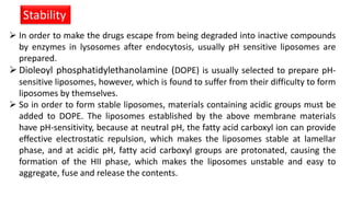 Stability
 In order to make the drugs escape from being degraded into inactive compounds
by enzymes in lysosomes after endocytosis, usually pH sensitive liposomes are
prepared.
 Dioleoyl phosphatidylethanolamine (DOPE) is usually selected to prepare pH-
sensitive liposomes, however, which is found to suffer from their difficulty to form
liposomes by themselves.
 So in order to form stable liposomes, materials containing acidic groups must be
added to DOPE. The liposomes established by the above membrane materials
have pH-sensitivity, because at neutral pH, the fatty acid carboxyl ion can provide
effective electrostatic repulsion, which makes the liposomes stable at lamellar
phase, and at acidic pH, fatty acid carboxyl groups are protonated, causing the
formation of the HII phase, which makes the liposomes unstable and easy to
aggregate, fuse and release the contents.
 