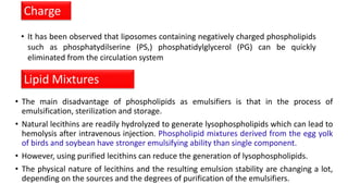 • It has been observed that liposomes containing negatively charged phospholipids
such as phosphatydilserine (PS,) phosphatidylglycerol (PG) can be quickly
eliminated from the circulation system
Charge
• The main disadvantage of phospholipids as emulsifiers is that in the process of
emulsification, sterilization and storage.
• Natural lecithins are readily hydrolyzed to generate lysophospholipids which can lead to
hemolysis after intravenous injection. Phospholipid mixtures derived from the egg yolk
of birds and soybean have stronger emulsifying ability than single component.
• However, using purified lecithins can reduce the generation of lysophospholipids.
• The physical nature of lecithins and the resulting emulsion stability are changing a lot,
depending on the sources and the degrees of purification of the emulsifiers.
Lipid Mixtures
 