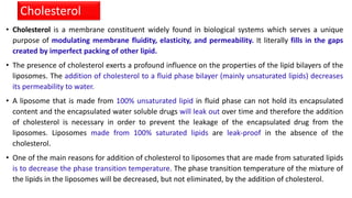 • Cholesterol is a membrane constituent widely found in biological systems which serves a unique
purpose of modulating membrane fluidity, elasticity, and permeability. It literally fills in the gaps
created by imperfect packing of other lipid.
• The presence of cholesterol exerts a profound influence on the properties of the lipid bilayers of the
liposomes. The addition of cholesterol to a fluid phase bilayer (mainly unsaturated lipids) decreases
its permeability to water.
• A liposome that is made from 100% unsaturated lipid in fluid phase can not hold its encapsulated
content and the encapsulated water soluble drugs will leak out over time and therefore the addition
of cholesterol is necessary in order to prevent the leakage of the encapsulated drug from the
liposomes. Liposomes made from 100% saturated lipids are leak-proof in the absence of the
cholesterol.
• One of the main reasons for addition of cholesterol to liposomes that are made from saturated lipids
is to decrease the phase transition temperature. The phase transition temperature of the mixture of
the lipids in the liposomes will be decreased, but not eliminated, by the addition of cholesterol.
Cholesterol
 