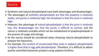 Synthetic and natural phospholipids have both advantages and disadvantages.
 The advantages of synthetic phospholipids are that the property is relatively
stable, and purity is relatively high; the drawback is that the price is relatively
high.
 However, the advantage of natural phospholipids is that the price is relatively
low; the disadvantages are that the purity is difficult to control, and the
nature is relatively unstable which can be metabolized to lysophospholipids in
the process of usage and storage.
 So the source should be considered when choosing natural phospholipids to
prepare the liposomes.
 For example, the content of unsaturated fatty acids in soybean phospholipids
is higher than that in egg yolk phospholipids. Therefore, it is difficult to obtain
quality controlled liposomes product using soybean lecithins.
Source
 