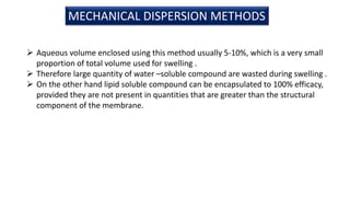 MECHANICAL DISPERSION METHODS
 Aqueous volume enclosed using this method usually 5-10%, which is a very small
proportion of total volume used for swelling .
 Therefore large quantity of water –soluble compound are wasted during swelling .
 On the other hand lipid soluble compound can be encapsulated to 100% efficacy,
provided they are not present in quantities that are greater than the structural
component of the membrane.
 