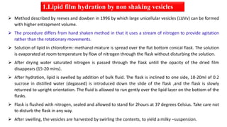  Method described by reeves and dowben in 1996 by which large unicellular vesicles (LUVv) can be formed
with higher entrapment volume.
 The procedure differs from hand shaken method in that it uses a stream of nitrogen to provide agitation
rather than the rotationary movements.
 Solution of lipid in chloroform: methanol mixture is spread over the flat bottom conical flask. The solution
is evaporated at room temperature by flow of nitrogen through the flask without disturbing the solution.
 After drying water saturated nitrogen is passed through the flask untill the opacity of the dried film
disappears (15-20 mins).
 After hydration, lipid is swelled by addition of bulk fluid. The flask is inclined to one side, 10-20ml of 0.2
sucrose in distilled water (degassed) is introduced down the slide of the flask ,and the flask is slowly
returned to upright orientation. The fluid is allowed to run gently over the lipid layer on the bottom of the
flasks.
 Flask is flushed with nitrogen, sealed and allowed to stand for 2hours at 37 degrees Celsius. Take care not
to disturb the flask in any way.
 After swelling, the vesicles are harvested by swirling the contents, to yield a milky –suspension.
1.Lipid film hydration by non shaking vesicles
 