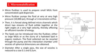 2. Microemulsification
 Micro fluidizer is used to prepare small MLVs from
concentrated Lipid dispersion.
 Micro fluidizer pumps the fluid at very at very high
pressure (10,000 psi), through a 5 micrometre orifice.
 Then, it is forced along defined micro channels which
direct two streams of fluid collide together at the
right angles at a very high velocity, thereby affecting
an efficient transfer of energy.
 The lipids can be introduced into the fluidizer, either
as large MLVs or as the slurry of a hydrated lipid in
organic medium. The fluid collected can be recycled
through the pump and the interaction chamber until
vesicles of spherical dimensions are obtained.
 Diameter After a single pass, the size of vesicles is
reduced to a size 0.1 and 0.2um.
 