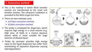  This is the method in which Multi lamellar
vesicles are transformed to the small unit
lamellar vesicles. The ultrasonic irradiation is
provided to the MLVs to get the SUVs.
 There are two methods used.
 a) Probe sonication method,
 b) Bath sonication method.
 The probe is employed for dispersion, which
requires high energy in a small volume (e.g.
High conc. of lipids or a viscous aqueous
phase) while is more suitable for large
volumes of diluted liquid.
 Probe tip sonicator provides high energy
input to the liquid dispersion but suffer from
overheating of liposomal dispersion causing
lipid degradation.
3. Sonication method
 
