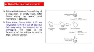 6. Dried Reconstituted vesicle
 This method starts to freeze drying of
a dispersion of empty SUVs. After
freeze drying the freeze dried
membrane is obtained.
 Then these freeze dried SUVs are
rehydrated with the use of aqueous
fluid containing the material to be
entrapped. This leads to the
formation of the solutes in uni- or
oligo- lamellar vesicles
 