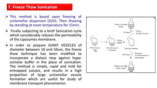  This method is based upon freezing of
unilamellar dispersion (SUV). Then thawing
by standing at room temperature for 15min.
 Finally subjecting to a brief Sonication cycle
which considerably reduces the permeability
of the Liposomes membrane.
 In order to prepare GIANT VESICLES of
diameter between 10 and 50um, the freeze
thaw technique has been modified to
incorporate a dialysis step against hypo-
osmolar buffer in the place of sonication.
The method is simple, rapid and mild for
entrapped solutes, and results in a high
proportion of large unilamellar vesicle
formation which are useful for study of
membrane transport phenomenon.
7. Freeze Thaw Sonication
 