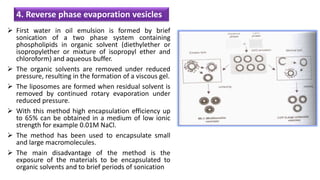  First water in oil emulsion is formed by brief
sonication of a two phase system containing
phospholipids in organic solvent (diethylether or
isopropylether or mixture of isopropyl ether and
chloroform) and aqueous buffer.
 The organic solvents are removed under reduced
pressure, resulting in the formation of a viscous gel.
 The liposomes are formed when residual solvent is
removed by continued rotary evaporation under
reduced pressure.
 With this method high encapsulation efficiency up
to 65% can be obtained in a medium of low ionic
strength for example 0.01M NaCl.
 The method has been used to encapsulate small
and large macromolecules.
 The main disadvantage of the method is the
exposure of the materials to be encapsulated to
organic solvents and to brief periods of sonication
4. Reverse phase evaporation vesicles
 