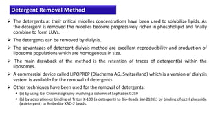  The detergents at their critical micelles concentrations have been used to solubilize lipids. As
the detergent is removed the micelles become progressively richer in phospholipid and finally
combine to form LUVs.
 The detergents can be removed by dialysis.
 The advantages of detergent dialysis method are excellent reproducibility and production of
liposome populations which are homogenous in size.
 The main drawback of the method is the retention of traces of detergent(s) within the
liposomes.
 A commercial device called LIPOPREP (Diachema AG, Switzerland) which is a version of dialysis
system is available for the removal of detergents.
 Other techniques have been used for the removal of detergents:
 (a) by using Gel Chromatography involving a column of Sephadex G259
 (b) by adsorption or binding of Triton X-100 (a detergent) to Bio-Beads SM-210 (c) by binding of octyl glucoside
(a detergent) to Amberlite XAD-2 beads.
Detergent Removal Method
 