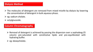  The molecules of detergent are removed from mixed micelle by dialysis by lowering
the concentration of detergent in bulk aqueous phase.
 eg: sodium cholate.
 octylglucoside.
Dialysis Method
Column Chromatography
 Removal of detergent is achieved by passing the dispersion over a sephadexg-25
column pre-saturated with constitutive lipids and pre-equilibrated with
hydrating buffer.
 eg: deoxycholate.
 