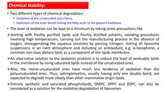 • Two different types of chemical degradation
• Oxidation of the unsaturated acyl chains,
• Hydrolysis of the ester bonds linking the fatty acids to the glycerol backbone
• The level of oxidation can be kept to a minimum by taking some precautions like
starting with freshly purified lipids and freshly distilled solvents, avoiding procedures
involving high temperatures, carrying out the manufacturing process in the absence of
oxygen, deoxygenating the aqueous solutions by passing nitrogen, storing all liposome
suspensions in an inert atmosphere and including an antioxidant, e.g. α-tocopherol, a
common non-toxic dietary lipid, as a component of the lipids membrane.
An alternative solution to the oxidation problem is to reduce the level of oxidizable lipids
in the membrane by using saturated lipids instead of the unsaturated ones.
Also, the mono-unsaturated ones have much less tendency of oxidation than the
polyunsaturated ones. Thus; sphingomyelins, usually having only one double bond, are
expected to degrade more slowly than other mammalian origin lipids.
Entirely synthetic and saturated phospholipids; DMPC, DPPC and DSPC, can also be
considered as a solution for the oxidative degradation of liposomes.
Chemical Stability:
 