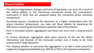 • The physical degradation, leakage and fusion of liposomes, can occur as a result of
the lattice defects in the membrane introduced during the manufacture,
particularly in SUVs that are prepared below the membrane phase transition
temperature.
• Annealing process, incubating the liposomes at a higher temperature than the
phase transition temperature, can wipe out these defects by equalizing the
differences in packing density between opposite sides of the bilayers.
• Even in annealed vesicles, aggregation and fusion can occur over a long period of
time.
• In neutral liposomes, aggregation takes place because of the van der Waals
interactions and because of the increased surface area it tends to be more
pronounced in large liposomes.
• The simplest solution to overcome this aggregation is to add a small amount of
negatively charged phospholipid (e.g. 10% PA or PG) to the liposome composition
Physical Stability:
 