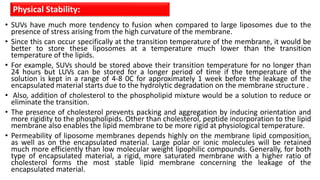 • SUVs have much more tendency to fusion when compared to large liposomes due to the
presence of stress arising from the high curvature of the membrane.
• Since this can occur specifically at the transition temperature of the membrane, it would be
better to store these liposomes at a temperature much lower than the transition
temperature of the lipids.
• For example, SUVs should be stored above their transition temperature for no longer than
24 hours but LUVs can be stored for a longer period of time if the temperature of the
solution is kept in a range of 4-8 0C for approximately 1 week before the leakage of the
encapsulated material starts due to the hydrolytic degradation on the membrane structure .
• Also, addition of cholesterol to the phospholipid mixture would be a solution to reduce or
eliminate the transition.
• The presence of cholesterol prevents packing and aggregation by inducing orientation and
more rigidity to the phospholipids. Other than cholesterol, peptide incorporation to the lipid
membrane also enables the lipid membrane to be more rigid at physiological temperature.
• Permeability of liposome membranes depends highly on the membrane lipid composition,
as well as on the encapsulated material. Large polar or ionic molecules will be retained
much more efficiently than low molecular weight lipophilic compounds. Generally, for both
type of encapsulated material, a rigid, more saturated membrane with a higher ratio of
cholesterol forms the most stable lipid membrane concerning the leakage of the
encapsulated material.
Physical Stability:
 