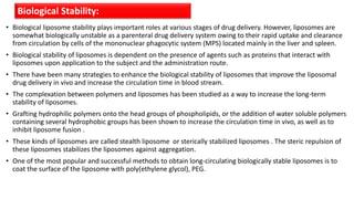 • Biological liposome stability plays important roles at various stages of drug delivery. However, liposomes are
somewhat biologically unstable as a parenteral drug delivery system owing to their rapid uptake and clearance
from circulation by cells of the mononuclear phagocytic system (MPS) located mainly in the liver and spleen.
• Biological stability of liposomes is dependent on the presence of agents such as proteins that interact with
liposomes upon application to the subject and the administration route.
• There have been many strategies to enhance the biological stability of liposomes that improve the liposomal
drug delivery in vivo and increase the circulation time in blood stream.
• The complexation between polymers and liposomes has been studied as a way to increase the long-term
stability of liposomes.
• Grafting hydrophilic polymers onto the head groups of phospholipids, or the addition of water soluble polymers
containing several hydrophobic groups has been shown to increase the circulation time in vivo, as well as to
inhibit liposome fusion .
• These kinds of liposomes are called stealth liposome or sterically stabilized liposomes . The steric repulsion of
these liposomes stabilizes the liposomes against aggregation.
• One of the most popular and successful methods to obtain long-circulating biologically stable liposomes is to
coat the surface of the liposome with poly(ethylene glycol), PEG.
Biological Stability:
 