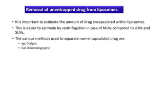 • It is important to estimate the amount of drug encapsulated within liposomes.
• This is easier to estimate by centrifugation in case of MLVs compared to LUVs and
SUVs.
• The various methods used to separate non-encapsulated drug are
• eg: Dialysis.
• Gel chromatography.
Removal of unentrapped drug from liposomes:
 