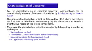 • For the characterization of chemical properties, phospholipids can be
quantitatively in terms of concentration either by Bartlett Assay or Stewart
Assay.
• The phospholipid hydrolysis might be followed by HPLC where the column
outflow can be monitored continuously by UV absorbance to obtain a
quantitative record of the eluted components.
• Moreover, the phospholipid oxidation can also be followed by a number of
techniques i.e.,
• UV absorbance method,
• TBA method (2-thiobarbutiric acid) (for endoperoxides),
• Iodometric method (for hydroperoxides) and
• GLC (gas-liquid chromatography) method.
Characterization of Liposome
 