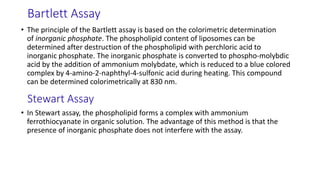 Bartlett Assay
• The principle of the Bartlett assay is based on the colorimetric determination
of inorganic phosphate. The phospholipid content of liposomes can be
determined after destruction of the phospholipid with perchloric acid to
inorganic phosphate. The inorganic phosphate is converted to phospho-molybdic
acid by the addition of ammonium molybdate, which is reduced to a blue colored
complex by 4-amino-2-naphthyl-4-sulfonic acid during heating. This compound
can be determined colorimetrically at 830 nm.
Stewart Assay
• In Stewart assay, the phospholipid forms a complex with ammonium
ferrothiocyanate in organic solution. The advantage of this method is that the
presence of inorganic phosphate does not interfere with the assay.
 