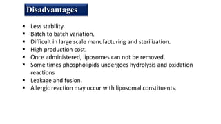 Disadvantages
 Less stability.
 Batch to batch variation.
 Difficult in large scale manufacturing and sterilization.
 High production cost.
 Once administered, liposomes can not be removed.
 Some times phospholipids undergoes hydrolysis and oxidation
reactions
 Leakage and fusion.
 Allergic reaction may occur with liposomal constituents.
 