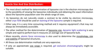 • The most direct method for determination of liposome size is the electron microscopy due
to the possibility of viewing the liposomes individually and obtaining the exact information
about the liposome population over the whole range of sizes.
• As liposomes do not naturally create a contrast to be visible by electron microscopy,
either cryo-TEM should be used or staining of the liposome sample is required.
• Either way, it is a very time consuming method and it requires equipment's that may not
always be immediately accessible.
• The other method for the determination of liposome size, dynamic light scattering is very
simple and rapid to perform but it measures an average size of liposome bulk.
• More recently, atomic force microscopy is also used to determine the morphology, size
and stability of liposomal structures.
• All these size determination methods are very expensive.
• If only an approximate size range is required, gel exclusion chromatography might be
suitable.
Vesicle Size And Size Distribution:
 