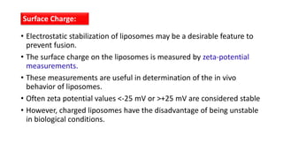 • Electrostatic stabilization of liposomes may be a desirable feature to
prevent fusion.
• The surface charge on the liposomes is measured by zeta-potential
measurements.
• These measurements are useful in determination of the in vivo
behavior of liposomes.
• Often zeta potential values <-25 mV or >+25 mV are considered stable
• However, charged liposomes have the disadvantage of being unstable
in biological conditions.
Surface Charge:
 