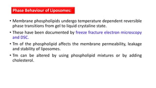 • Membrane phospholipids undergo temperature dependent reversible
phase transitions from gel to liquid crystaline state.
• These have been documented by freeze fracture electron microscopy
and DSC.
• Tm of the phospholipid affects the membrane permeability, leakage
and stability of liposomes.
• Tm can be altered by using phospholipid mixtures or by adding
cholesterol.
Phase Behaviour of Liposomes:
 