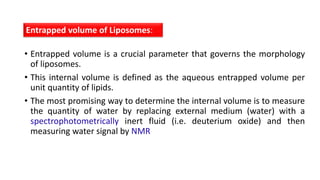 • Entrapped volume is a crucial parameter that governs the morphology
of liposomes.
• This internal volume is defined as the aqueous entrapped volume per
unit quantity of lipids.
• The most promising way to determine the internal volume is to measure
the quantity of water by replacing external medium (water) with a
spectrophotometrically inert fluid (i.e. deuterium oxide) and then
measuring water signal by NMR
Entrapped volume of Liposomes:
 