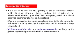 • It is essential to measure the quantity of the encapsulated material
inside liposomal structures before studying the behavior of this
encapsulated material physically and biologically since the effects
observed experimentally will be dose related.
• After the removal of the nonencapsulated material by the separation
techniques the quantity of material remained can be assumed as 100%
encapsulated.
• Minicolumn centrifugation and protamine aggregation methods are the
general separation procedures that are commonly used
Encapsulation Efficiency:
 