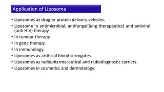 • Liposomes as drug or protein delivery vehicles.
• Liposome in antimicrobial, antifungal(lung therapeutics) and antiviral
(anti HIV) therapy.
• In tumour therapy.
• In gene therapy.
• In immunology.
• Liposomes as artificial blood surrogates.
• Liposomes as radiopharmaceutical and radiodiagnostic carriers.
• Liposomes in cosmetics and dermatology.
Application of Liposome
 