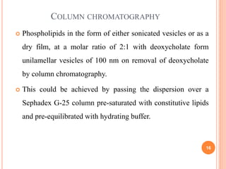 16
 Phospholipids in the form of either sonicated vesicles or as a
dry film, at a molar ratio of 2:1 with deoxycholate form
unilamellar vesicles of 100 nm on removal of deoxycholate
by column chromatography.
 This could be achieved by passing the dispersion over a
Sephadex G-25 column pre-saturated with constitutive lipids
and pre-equilibrated with hydrating buffer.
COLUMN CHROMATOGRAPHY
 